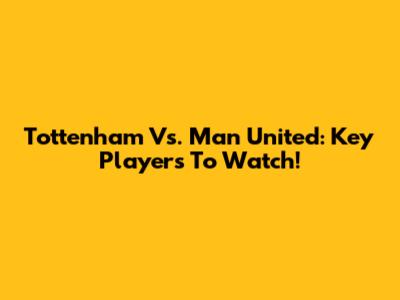Tottenham Vs. Man United: Key Players To Watch!