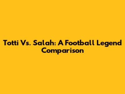 Totti Vs. Salah: A Football Legend Comparison