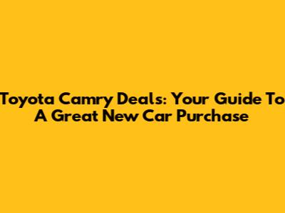 Toyota Camry Deals: Your Guide To A Great New Car Purchase