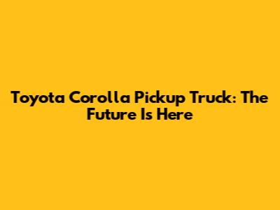 Toyota Corolla Pickup Truck: The Future Is Here