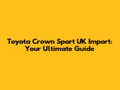 Toyota Crown Sport UK Import: Your Ultimate Guide