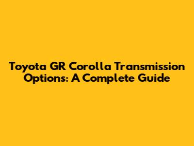 Toyota GR Corolla Transmission Options: A Complete Guide