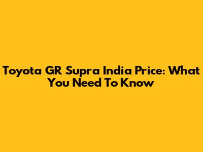 Toyota GR Supra India Price: What You Need To Know
