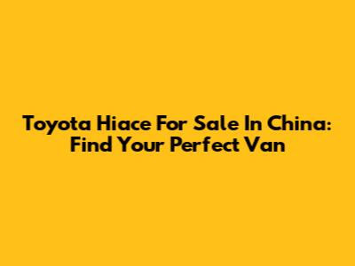 Toyota Hiace For Sale In China: Find Your Perfect Van