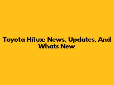 Toyota Hilux: News, Updates, And What's New