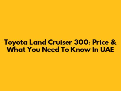 Toyota Land Cruiser 300: Price & What You Need To Know In UAE