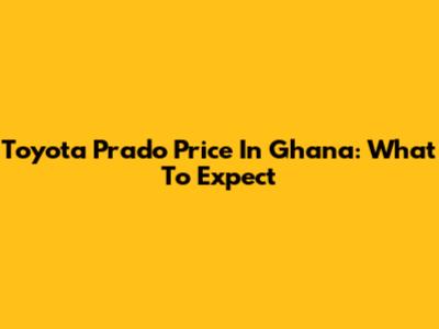 Toyota Prado Price In Ghana: What To Expect