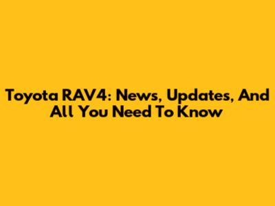 Toyota RAV4: News, Updates, And All You Need To Know