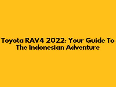 Toyota RAV4 2022: Your Guide To The Indonesian Adventure