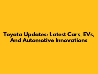Toyota Updates: Latest Cars, EVs, And Automotive Innovations