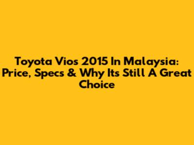 Toyota Vios 2015 In Malaysia: Price, Specs & Why It's Still A Great Choice