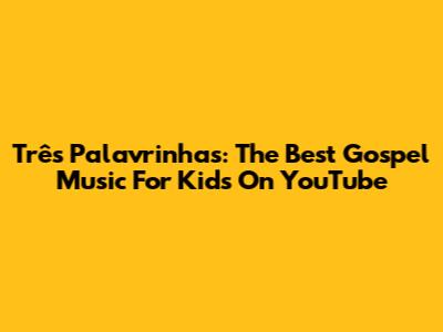 Três Palavrinhas: The Best Gospel Music For Kids On YouTube