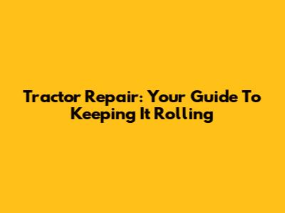 Tractor Repair: Your Guide To Keeping It Rolling