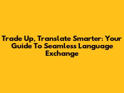 Trade Up, Translate Smarter: Your Guide To Seamless Language Exchange