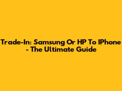 Trade-In: Samsung Or HP To IPhone - The Ultimate Guide