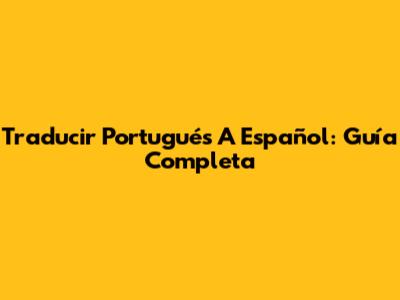 Traducir Portugués A Español: Guía Completa
