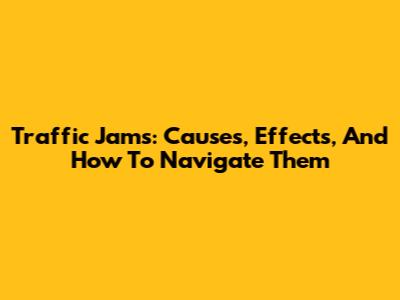 Traffic Jams: Causes, Effects, And How To Navigate Them