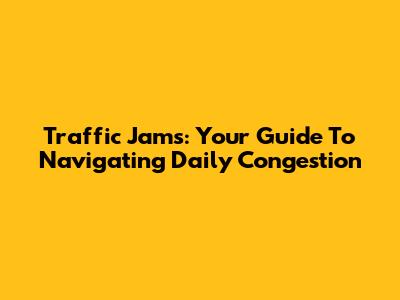 Traffic Jams: Your Guide To Navigating Daily Congestion