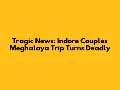 Tragic News: Indore Couple's Meghalaya Trip Turns Deadly