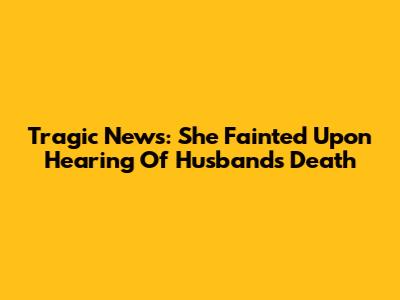 Tragic News: She Fainted Upon Hearing Of Husband's Death