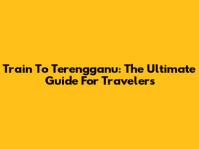 Train To Terengganu: The Ultimate Guide For Travelers