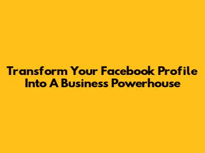 Transform Your Facebook Profile Into A Business Powerhouse