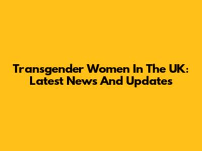 Transgender Women In The UK: Latest News And Updates