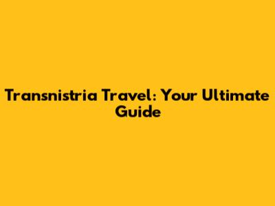 Transnistria Travel: Your Ultimate Guide