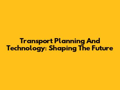 Transport Planning And Technology: Shaping The Future