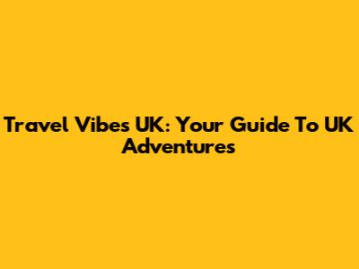 Travel Vibes UK: Your Guide To UK Adventures