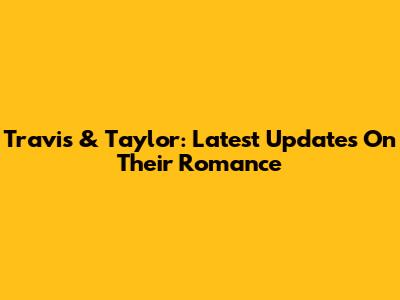 Travis & Taylor: Latest Updates On Their Romance