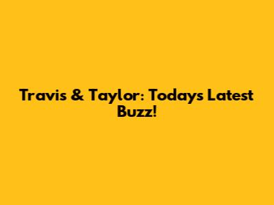 Travis & Taylor: Today's Latest Buzz!