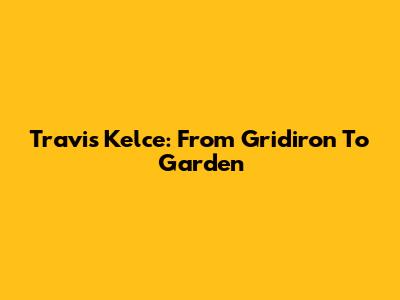Travis Kelce: From Gridiron To Garden