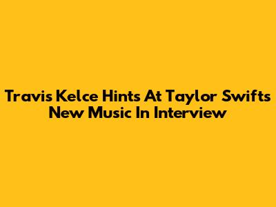 Travis Kelce Hints At Taylor Swift's New Music In Interview