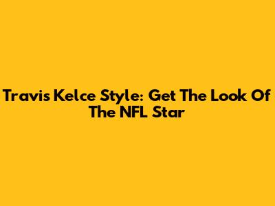 Travis Kelce Style: Get The Look Of The NFL Star