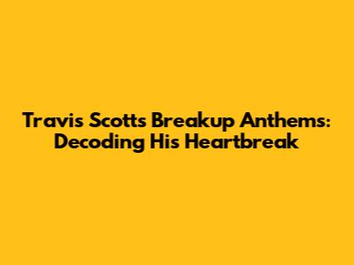 Travis Scott's Breakup Anthems: Decoding His Heartbreak
