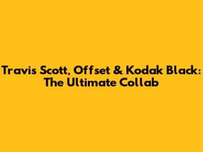 Travis Scott, Offset & Kodak Black: The Ultimate Collab