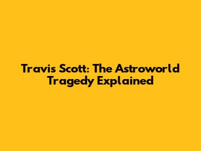 Travis Scott: The Astroworld Tragedy Explained