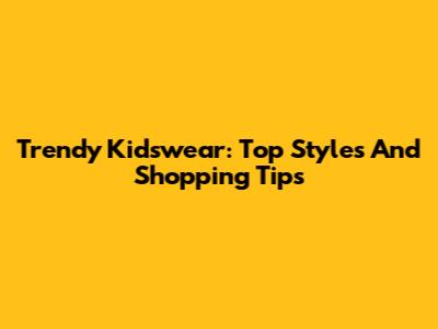 Trendy Kidswear: Top Styles And Shopping Tips