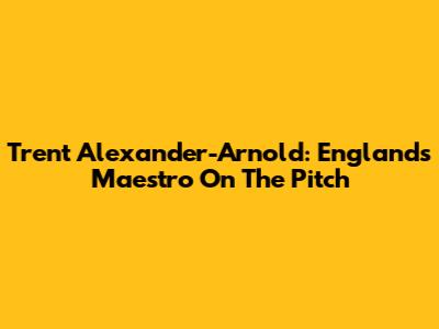 Trent Alexander-Arnold: England's Maestro On The Pitch