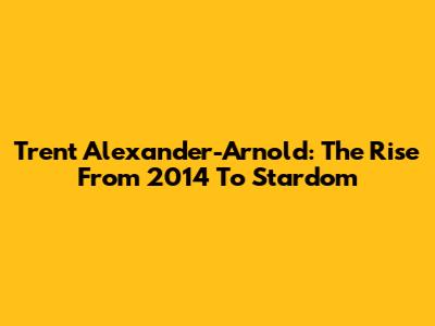Trent Alexander-Arnold: The Rise From 2014 To Stardom