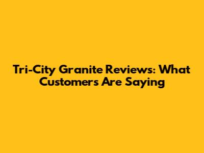 Tri-City Granite Reviews: What Customers Are Saying