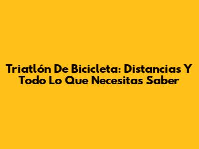 Triatlón De Bicicleta: Distancias Y Todo Lo Que Necesitas Saber