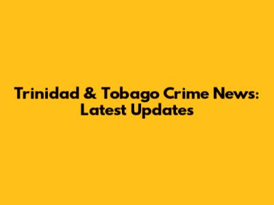 Trinidad & Tobago Crime News: Latest Updates