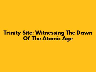 Trinity Site: Witnessing The Dawn Of The Atomic Age