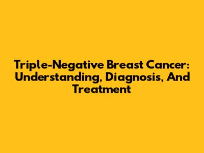 Triple-Negative Breast Cancer: Understanding, Diagnosis, And Treatment