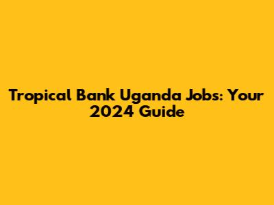 Tropical Bank Uganda Jobs: Your 2024 Guide