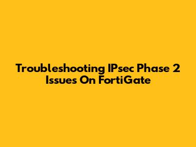 Troubleshooting IPsec Phase 2 Issues On FortiGate