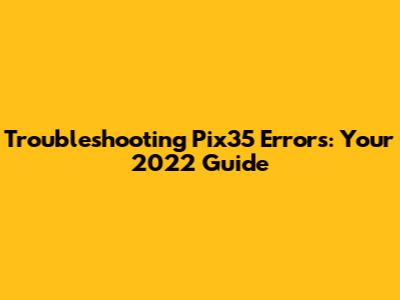 Troubleshooting Pix35 Errors: Your 2022 Guide