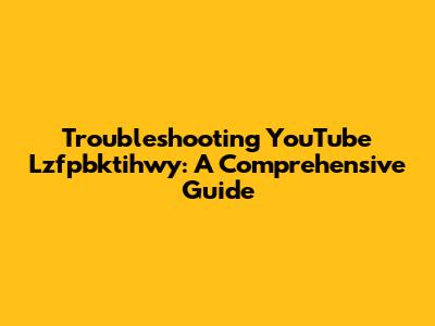 Troubleshooting YouTube Lzfpbktihwy: A Comprehensive Guide